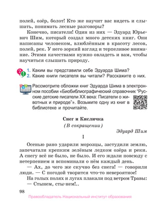 98
полей, озёр, болот! Кто же научит вас видеть и слы-
шать, понимать лесные разговоры?
Конечно, писатели! Один из них — Эдуард Юрье-
вич Шим, который создал много детских книг. Они
написаны человеком, влюблённым в красоту лесов,
полей, рек. У него зоркий взгляд и терпеливое внима-
ние. Этими качествами нужно овладеть и вам, чтобы
научиться слышать природу.
1. Каким вы представили себе Эдуарда Шима?
2. Какие книги писателя вы читали? Расскажите о них.
Рассмотрите обложки книг Эдуарда Шима в электрон­
ном пособии «Биобиблиографический справочник “Рус­
ские детские писатели ХХ века: Писатели о жи­
вотных и природе”». Возьмите одну из книг в
библиотеке и прочитайте.
Снег и Кисличка
(В сокращении)
Эдуард Шим
I
Осенью рано ударили морозцы, застудили землю,
запечатали крепким зелёным ледком озёра и реки.
А снегу всё не было, не было. И его ждали повсюду с
нетерпением и вспоминали о нём каждый день.
— Ах, до чего же скучно без снега! — говорили
люди. — С погодой творится что-то невероятное!
На голых полях и лугах плакали под ветром Травы:
— Стынем, сты-нем!..
Рассмотрите обложки книг Эдуарда Шима в электрон­
Правообладатель Национальный институт образования
 