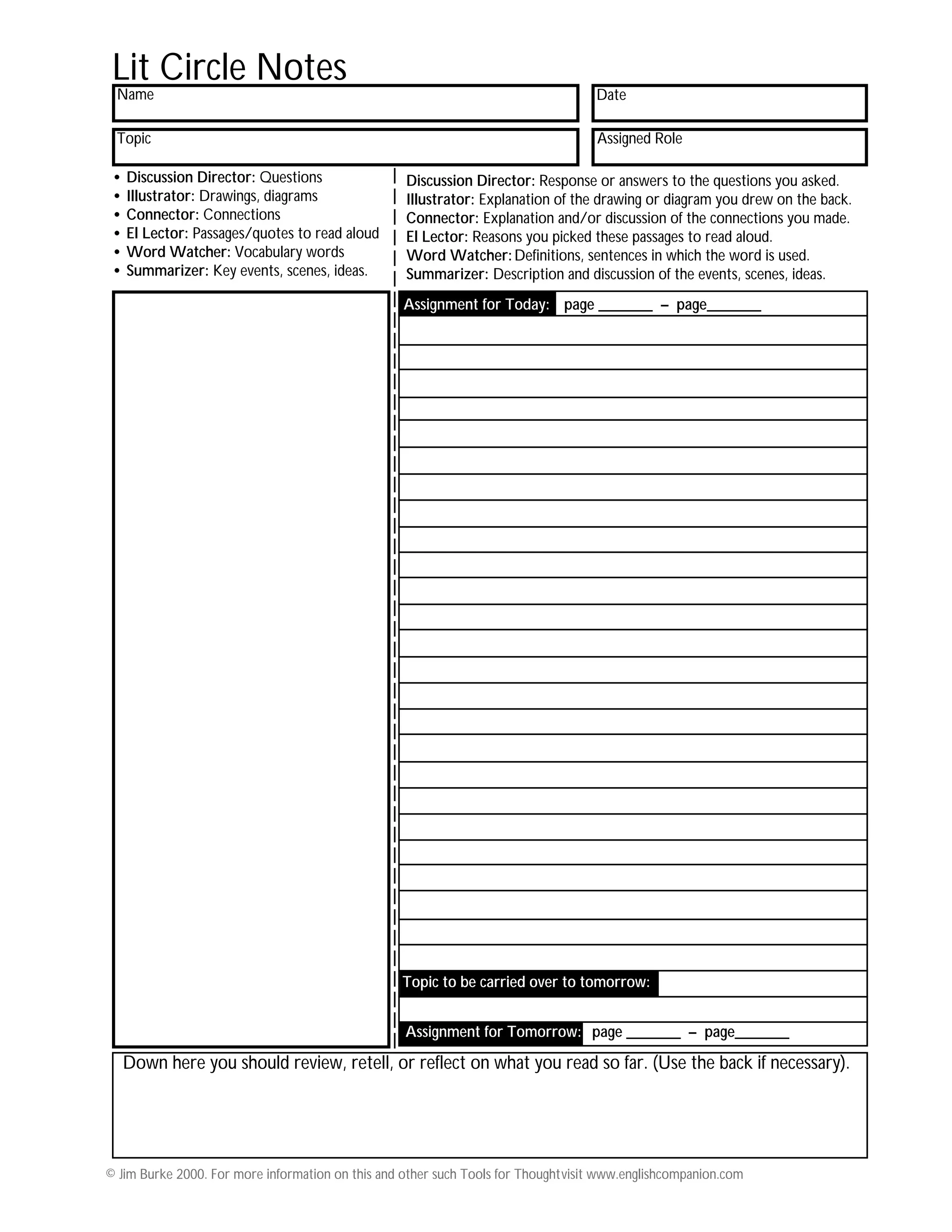 © Jim Burke 2000. For more information on this and other such Tools for Thoughtvisit www.englishcompanion.com
Name
Topic
Date
Assigned Role
Lit Circle Notes
Down here you should review, retell, or reflect on what you read so far. (Use the back if necessary).
• Discussion Director: Questions
• Illustrator: Drawings, diagrams
• Connector: Connections
• El Lector: Passages/quotes to read aloud
• Word Watcher: Vocabulary words
• Summarizer: Key events, scenes, ideas.
Discussion Director: Response or answers to the questions you asked.
Illustrator: Explanation of the drawing or diagram you drew on the back.
Connector: Explanation and/or discussion of the connections you made.
El Lector: Reasons you picked these passages to read aloud.
Word Watcher:Definitions, sentences in which the word is used.
Summarizer: Description and discussion of the events, scenes, ideas.
Assignment for Tomorrow: page _______ – page_______
Assignment for Today: page _______ – page_______
Topic to be carried over to tomorrow: