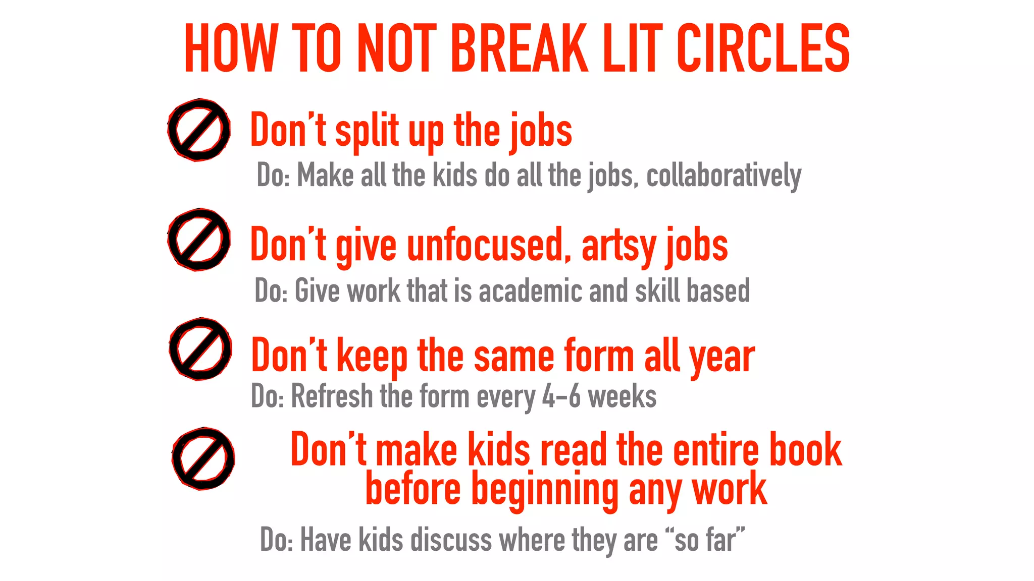 HOW TO NOT BREAK LIT CIRCLES
Do: Make all the kids do all the jobs, collaboratively
Do: Give work that is academic and skill based
Don’t split up the jobs
Don’t give unfocused, artsy jobs
Do: Refresh the form every 4-6 weeks
Don’t keep the same form all year
Don’t make kids read the entire book
before beginning any work
Do: Have kids discuss where they are “so far”
 