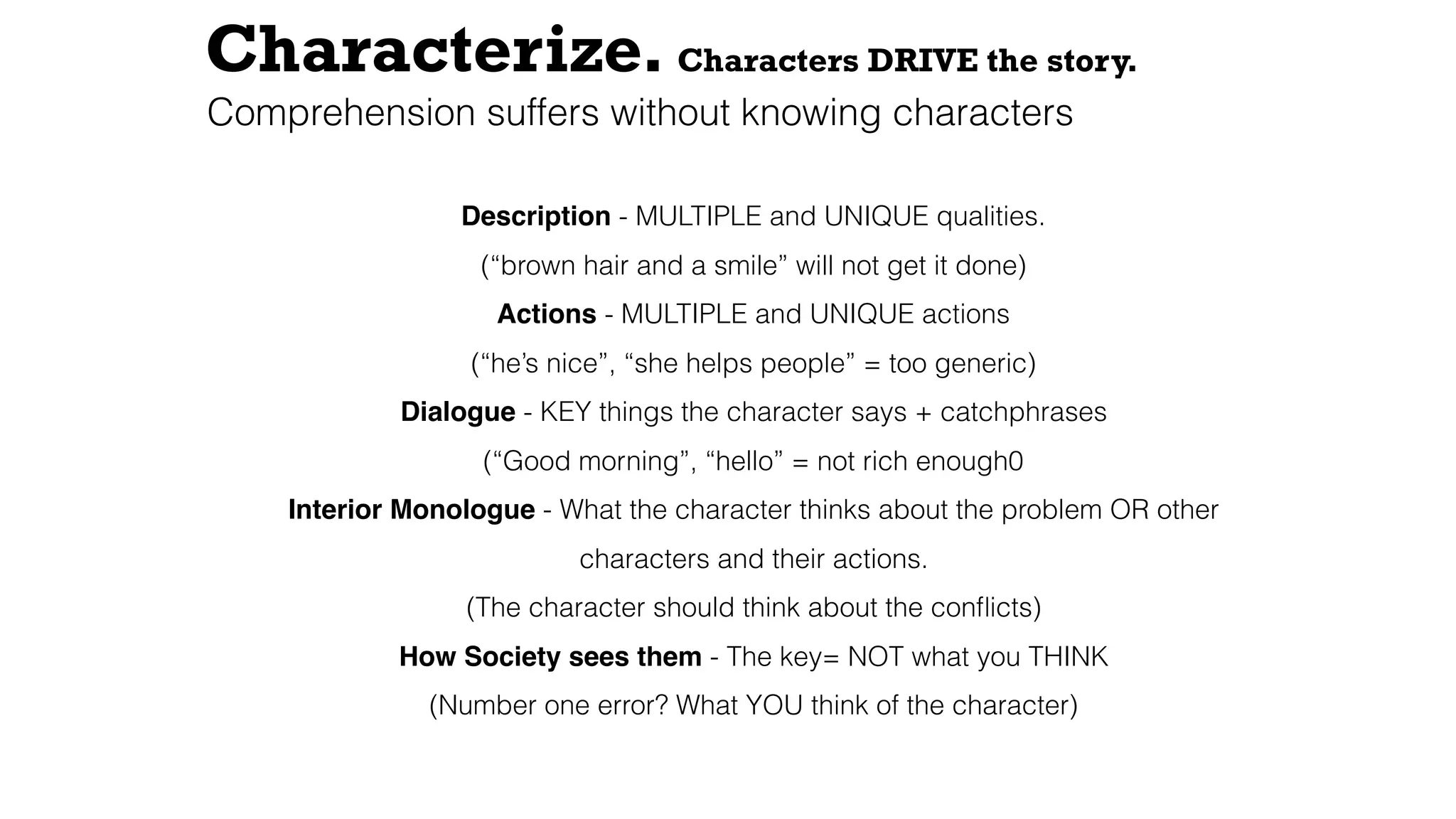 Characterize. Characters DRIVE the story.
Description - MULTIPLE and UNIQUE qualities.
(“brown hair and a smile” will not get it done)
Actions - MULTIPLE and UNIQUE actions
(“he’s nice”, “she helps people” = too generic)
Dialogue - KEY things the character says + catchphrases
(“Good morning”, “hello” = not rich enough0
Interior Monologue - What the character thinks about the problem OR other
characters and their actions.
(The character should think about the conﬂicts)
How Society sees them - The key= NOT what you THINK
(Number one error? What YOU think of the character)
Comprehension suffers without knowing characters
 