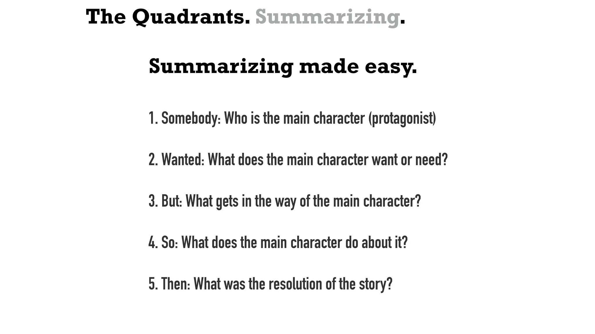 The Quadrants. Summarizing.
Summarizing made easy.
1. Somebody: Who is the main character (protagonist)
2. Wanted: What does the main character want or need?
3. But: What gets in the way of the main character?
4. So: What does the main character do about it?
5. Then: What was the resolution of the story?
 