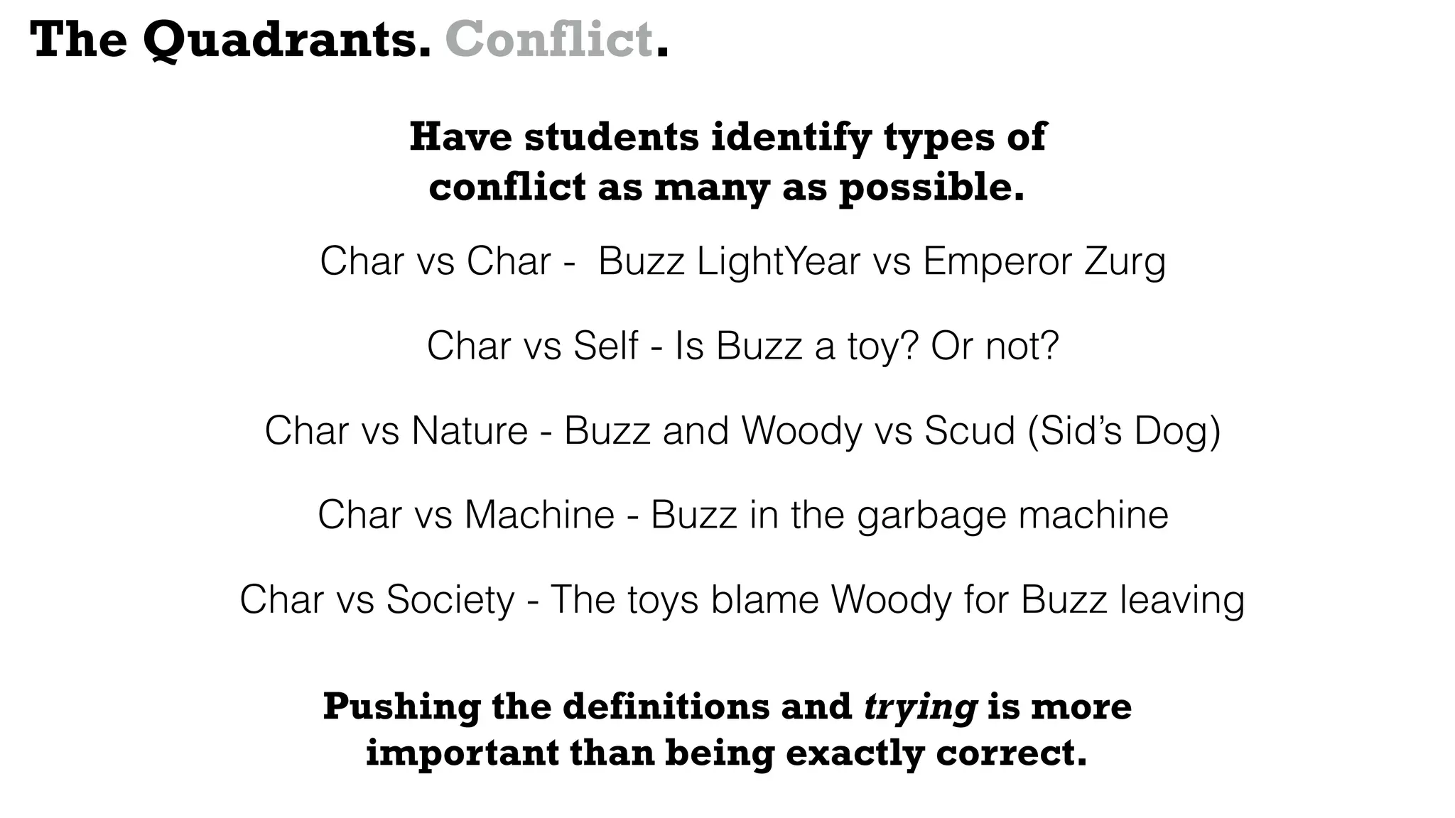 Char vs Char - Buzz LightYear vs Emperor Zurg
Char vs Self - Is Buzz a toy? Or not?
Char vs Nature - Buzz and Woody vs Scud (Sid’s Dog)
Char vs Machine - Buzz in the garbage machine
Char vs Society - The toys blame Woody for Buzz leaving
The Quadrants. Conflict.
Have students identify types of
conflict as many as possible.
Pushing the definitions and trying is more
important than being exactly correct.
 