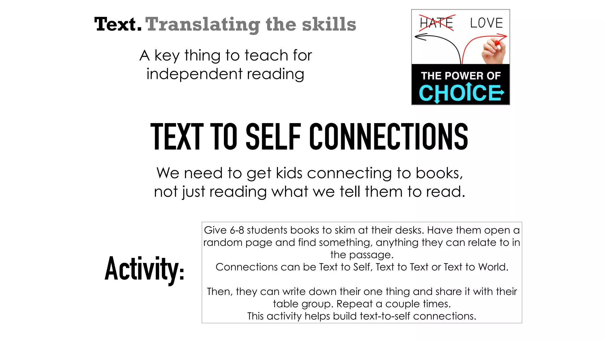 Text.Translating the skills
A key thing to teach for
independent reading
TEXT TO SELF CONNECTIONS
We need to get kids connecting to books,
not just reading what we tell them to read.
Give 6-8 students books to skim at their desks. Have them open a
random page and find something, anything they can relate to in
the passage.
Connections can be Text to Self, Text to Text or Text to World.
Then, they can write down their one thing and share it with their
table group. Repeat a couple times.
This activity helps build text-to-self connections.
Activity:
 