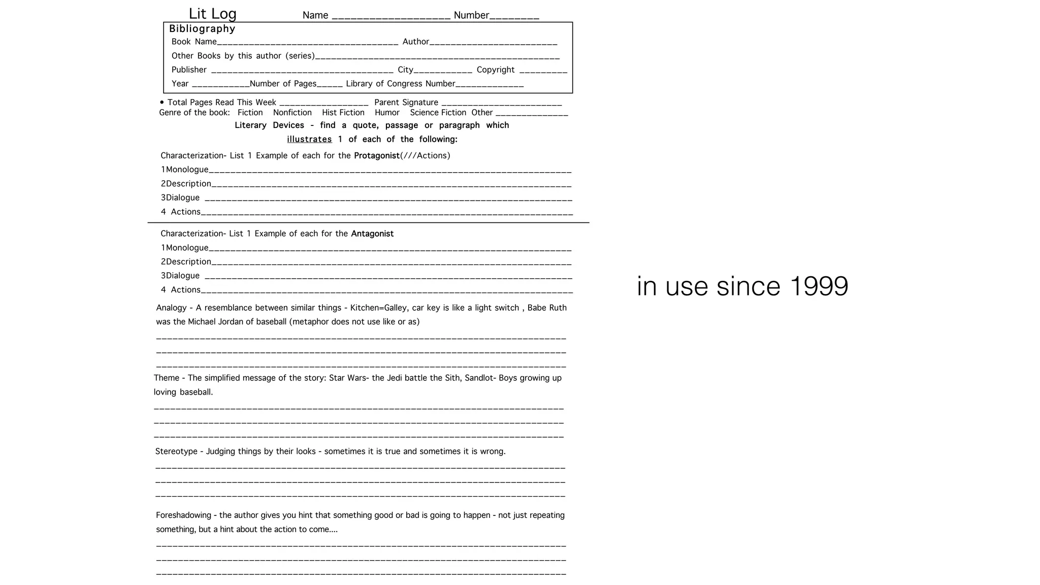 Lit Log Name ___________________ Number________
Book Name__________________________________ Author________________________
Other Books by this author (series)______________________________________________
Publisher __________________________________ City___________ Copyright _________
Year ___________Number of Pages_____ Library of Congress Number_____________
Bibliography
Literary Devices - find a quote, passage or paragraph which
illustrates 1 of each of the following:
Characterization- List 1 Example of each for the Protagonist(///Actions)
1Monologue___________________________________________________________________
2Description__________________________________________________________________
3Dialogue ____________________________________________________________________
4 Actions_____________________________________________________________________
Analogy - A resemblance between similar things - Kitchen=Galley, car key is like a light switch , Babe Ruth
was the Michael Jordan of baseball (metaphor does not use like or as)
___________________________________________________________________________
___________________________________________________________________________
___________________________________________________________________________
Theme - The simplified message of the story: Star Wars- the Jedi battle the Sith, Sandlot- Boys growing up
loving baseball.
___________________________________________________________________________
___________________________________________________________________________
___________________________________________________________________________
Stereotype - Judging things by their looks - sometimes it is true and sometimes it is wrong.
___________________________________________________________________________
___________________________________________________________________________
___________________________________________________________________________
Foreshadowing - the author gives you hint that something good or bad is going to happen - not just repeating
something, but a hint about the action to come....
___________________________________________________________________________
___________________________________________________________________________
___________________________________________________________________________
• Total Pages Read This Week _________________ Parent Signature _______________________
Genre of the book: Fiction Nonfiction Hist Fiction Humor Science Fiction Other ______________
Characterization- List 1 Example of each for the Antagonist
1Monologue___________________________________________________________________
2Description__________________________________________________________________
3Dialogue ____________________________________________________________________
4 Actions_____________________________________________________________________ in use since 1999
 