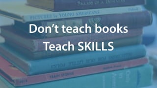 Don’t teach books
Teach SKILLS
 