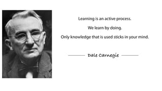 Learning is an active process.
We learn by doing.
Only knowledge that is used sticks in your mind.
Dale Carnegie
 