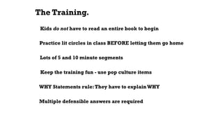 The Training.
Kids do not have to read an entire book to begin
Keep the training fun - use pop culture items
Practice lit circles in class BEFORE letting them go home
Lots of 5 and 10 minute segments
WHY Statements rule:They have to explainWHY
Multiple defensible answers are required
 