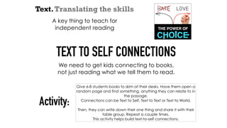 Text.Translating the skills
A key thing to teach for
independent reading
TEXT TO SELF CONNECTIONS
We need to get kids connecting to books,
not just reading what we tell them to read.
Give 6-8 students books to skim at their desks. Have them open a
random page and find something, anything they can relate to in
the passage.
Connections can be Text to Self, Text to Text or Text to World.
Then, they can write down their one thing and share it with their
table group. Repeat a couple times.
This activity helps build text-to-self connections.
Activity:
 