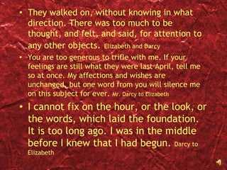 They walked on, without knowing in what direction. There was too much to be thought, and felt, and said, for attention to any other objects. Elizabeth and DarcyYou are too generous to trifle with me. If your feelings are still what they were last April, tell me so at once. My affections and wishes are unchanged, but one word from you will silence me on this subject for ever. Mr. Darcy to ElizabethI cannot fix on the hour, or the look, or the words, which laid the foundation. It is too long ago. I was in the middle before I knew that I had begun. Darcy to Elizabeth