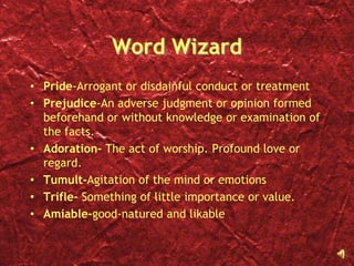 Word WizardPride-Arrogant or disdainful conduct or treatmentPrejudice-An adverse judgment or opinion formed beforehand or without knowledge or examination of the facts.Adoration- The act of worship. Profound love or regard.Tumult-Agitation of the mind or emotionsTrifle- Something of little importance or value.Amiable-good-natured and likable