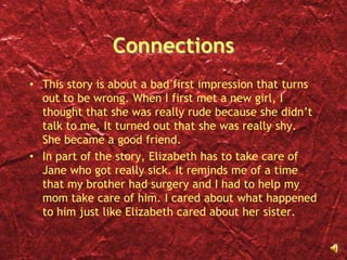 ConnectionsThis story is about a bad first impression that turns out to be wrong. When I first met a new girl, I thought that she was really rude because she didn’t talk to me. It turned out that she was really shy. She became a good friend. In part of the story, Elizabeth has to take care of Jane who got really sick. It reminds me of a time that my brother had surgery and I had to help my mom take care of him. I cared about what happened to him just like Elizabeth cared about her sister. 