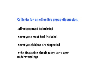Criteria for an effective group discussion:
•all voices must be included
•everyone must feel included
•everyone’s ideas are respected
•the discussion should move us to new
understandings
 