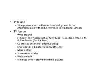 •  1st	lesson	
–  Slide	presentaCon	on	First	NaCons	background	in	the	
geographic	area	with	some	reference	to	residenCal	schools	
•  2nd	lesson	
–  Whip	around	
–  Fishbowl	on	1st	paragraph	of	Fa#y	Legs	–	C.	Jordan-Fenton	&	M.	
Poliak-Fenton	(Annick	Press)	
–  Co-created	criteria	for	eﬀecCve	group	
–  Envelopes	of	5-6	pictures	from	Fa#y	Legs	
–  Make	a	story	
–  Share	some	stories	
–  Walk	and	talk	
–  4	minute	write	–	story	behind	the	pictures		
 