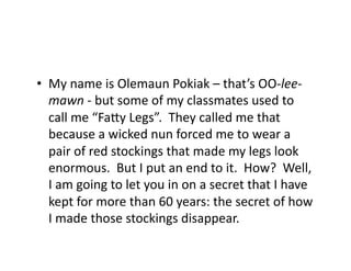 •  My	name	is	Olemaun	Pokiak	–	that’s	OO-lee-
mawn	-	but	some	of	my	classmates	used	to	
call	me	“FaSy	Legs”.		They	called	me	that	
because	a	wicked	nun	forced	me	to	wear	a	
pair	of	red	stockings	that	made	my	legs	look	
enormous.		But	I	put	an	end	to	it.		How?		Well,	
I	am	going	to	let	you	in	on	a	secret	that	I	have	
kept	for	more	than	60	years:	the	secret	of	how	
I	made	those	stockings	disappear.	
 