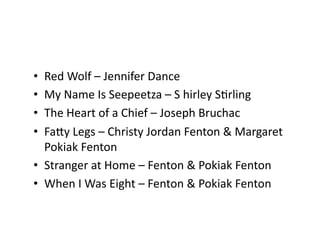•  Red	Wolf	–	Jennifer	Dance	
•  My	Name	Is	Seepeetza	–	S	hirley	SCrling	
•  The	Heart	of	a	Chief	–	Joseph	Bruchac	
•  FaSy	Legs	–	Christy	Jordan	Fenton	&	Margaret	
Pokiak	Fenton	
•  Stranger	at	Home	–	Fenton	&	Pokiak	Fenton		
•  When	I	Was	Eight	–	Fenton	&	Pokiak	Fenton	
 