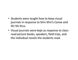 •  Students	were	taught	how	to	keep	visual	
journals	in	response	to	Shin	Shin’s	Canoe	and	
Shi	Shi	Etco.		
•  Visual	journals	were	kept	as	response	to	class-
read	picture	books,	speakers,	ﬁeld	trips,	and	
the	individual	novels	the	students	read.	
 