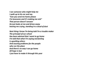 I	see	someone	who	might	help	me	
I	walk	up	to	his	car	and	say	
“Can	you	send	me	home	please	
I’m	lonesome	and	it’s	making	me	sick”		
That	person	doesn’t	answer	
He	just	looks	at	me	and	drives	away	
leaving	me	crying,	standing	in	a	cloud	of	dust	
Next	thing	I	know	I’m	being	told	I’m	a	trouble	maker	
The	principal	of	our	school	
Has	been	advised	that	I	want	to	go	home	
I’m	told	that	what	I’m	saying	and	feeling	
is	upseHng	others	
And	causing	problems	for	the	people	
who	run	the	place	
And	there’s	no	way	I	can	go	home	
All	hope	is	lost	
I	just	have	to	make	it	through	this	year	
 
