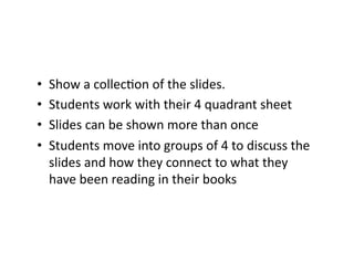 •  Show	a	collecCon	of	the	slides.	
•  Students	work	with	their	4	quadrant	sheet	
•  Slides	can	be	shown	more	than	once	
•  Students	move	into	groups	of	4	to	discuss	the	
slides	and	how	they	connect	to	what	they	
have	been	reading	in	their	books	
 