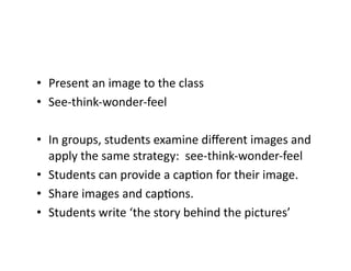 •  Present	an	image	to	the	class	
•  See-think-wonder-feel	
•  In	groups,	students	examine	diﬀerent	images	and	
apply	the	same	strategy:		see-think-wonder-feel	
•  Students	can	provide	a	capCon	for	their	image.	
•  Share	images	and	capCons.	
•  Students	write	‘the	story	behind	the	pictures’	
 