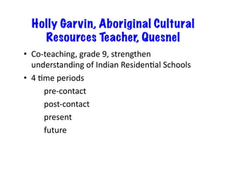 Holly Garvin, Aboriginal Cultural
Resources Teacher, Quesnel
•  Co-teaching,	grade	9,	strengthen	
understanding	of	Indian	ResidenCal	Schools	
•  4	Cme	periods	
		 	pre-contact	
		 	post-contact	
		 	present	
		 	future	
 