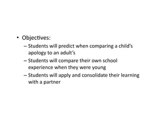 •  ObjecCves:	
– Students	will	predict	when	comparing	a	child’s	
apology	to	an	adult’s		
– Students	will	compare	their	own	school	
experience	when	they	were	young	
– Students	will	apply	and	consolidate	their	learning	
with	a	partner	
 