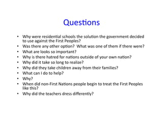 QuesCons	
•  Why	were	residenCal	schools	the	soluCon	the	government	decided	
to	use	against	the	First	Peoples?	
•  Was	there	any	other	opCon?		What	was	one	of	them	if	there	were?	
•  What	are	looks	so	important?	
•  Why	is	there	hatred	for	naCons	outside	of	your	own	naCon?	
•  Why	did	it	take	so	long	to	realize?	
•  Why	did	they	take	children	away	from	their	families?	
•  What	can	I	do	to	help?	
•  Why?	
•  When	did	non-First	NaCons	people	begin	to	treat	the	First	Peoples	
like	this?	
•  Why	did	the	teachers	dress	diﬀerently?	
 