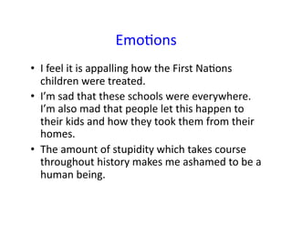 EmoCons	
•  I	feel	it	is	appalling	how	the	First	NaCons	
children	were	treated.	
•  I’m	sad	that	these	schools	were	everywhere.		
I’m	also	mad	that	people	let	this	happen	to	
their	kids	and	how	they	took	them	from	their	
homes.	
•  The	amount	of	stupidity	which	takes	course	
throughout	history	makes	me	ashamed	to	be	a	
human	being.	
 