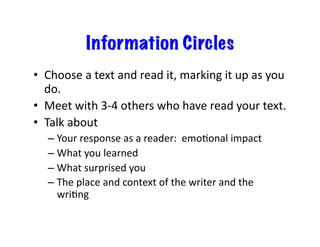 Information Circles
•  Choose	a	text	and	read	it,	marking	it	up	as	you	
do.	
•  Meet	with	3-4	others	who	have	read	your	text.	
•  Talk	about	
– Your	response	as	a	reader:		emoConal	impact	
– What	you	learned	
– What	surprised	you	
– The	place	and	context	of	the	writer	and	the	
wriCng	
 