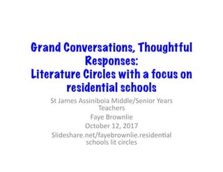 Grand Conversations, Thoughtful
Responses:
Literature Circles with a focus on
residential schools
St	James	Assiniboia	Middle/Senior	Years	
Teachers	
Faye	Brownlie	
October	12,	2017	
Slideshare.net/fayebrownlie.residenCal	
schools	lit	circles	
 