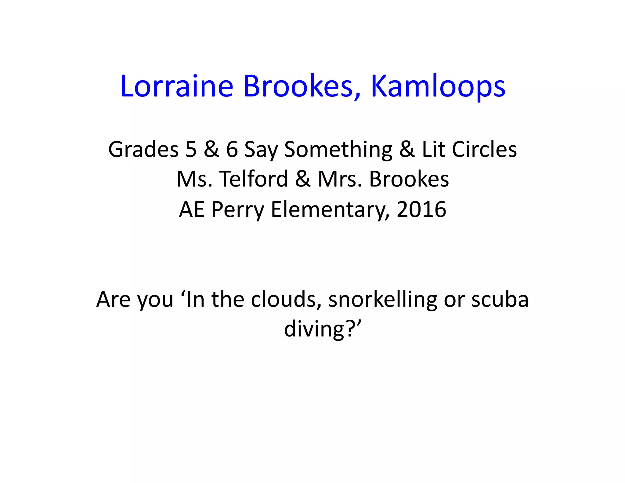 Lorraine	Brookes,	Kamloops	
Grades	5	&	6	Say	Something	&	Lit	Circles	
Ms.	Telford	&	Mrs.	Brookes	
AE	Perry	Elementary,	2016	
Are	you	‘In	the	clouds,	snorkelling	or	scuba	
diving?’	
 