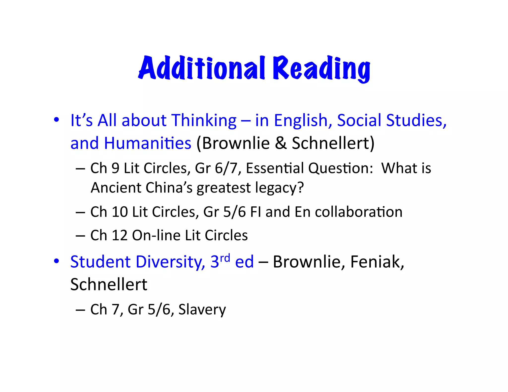 Additional Reading
•  It’s	All	about	Thinking	–	in	English,	Social	Studies,	
and	HumaniEes	(Brownlie	&	Schnellert)	
–  Ch	9	Lit	Circles,	Gr	6/7,	EssenEal	QuesEon:		What	is	
Ancient	China’s	greatest	legacy?	
–  Ch	10	Lit	Circles,	Gr	5/6	FI	and	En	collaboraEon	
–  Ch	12	On-line	Lit	Circles	
•  Student	Diversity,	3rd	ed	–	Brownlie,	Feniak,	
Schnellert	
–  Ch	7,	Gr	5/6,	Slavery		
 