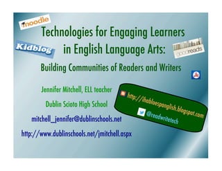 Technologies for Engaging Learners
            in English Language Arts:
       Building Communities of Readers and Writers

       Jennifer Mitchell, ELL teacher
                                       http:/
                                             /ihabl
        Dublin Scioto High School                   oespan
                                                          glish.b
                                                                 logspo
                                                @read                   t.com
   mitchell_jennifer@dublinschools.net                 writete
                                                              ch

http://www.dublinschools.net/jmitchell.aspx
 