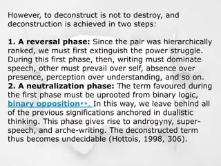 However, to deconstruct is not to destroy, and
deconstruction is achieved in two steps:
1. A reversal phase: Since the pair was hierarchically
ranked, we must first extinguish the power struggle.
During this first phase, then, writing must dominate
speech, other must prevail over self, absence over
presence, perception over understanding, and so on.
2. A neutralization phase: The term favoured during
the first phase must be uprooted from binary logic,
binary opposition**. In this way, we leave behind all
of the previous significations anchored in dualistic
thinking. This phase gives rise to androgyny, super-
speech, and arche-writing. The deconstructed term
thus becomes undecidable (Hottois, 1998, 306).
 