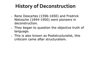 History of Deconstruction
 Rene Descartes (1596-1650) and Fredrick
Nietzsche (1844-1900) were pioneers in
deconstruction.
 They began to question the objective truth of
language.
 This is also known as Poststructuralist, this
criticism came after structuralism.
 