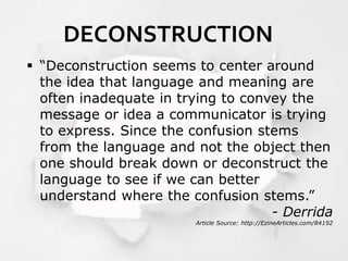 DECONSTRUCTION
 “Deconstruction seems to center around
the idea that language and meaning are
often inadequate in trying to convey the
message or idea a communicator is trying
to express. Since the confusion stems
from the language and not the object then
one should break down or deconstruct the
language to see if we can better
understand where the confusion stems.”
- Derrida
Article Source: http://EzineArticles.com/84192
 