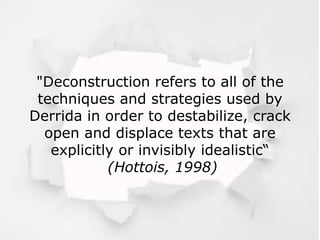 "Deconstruction refers to all of the
techniques and strategies used by
Derrida in order to destabilize, crack
open and displace texts that are
explicitly or invisibly idealistic“
(Hottois, 1998)
 