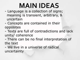 - Language is a collection of signs;
meaning is transient, arbitrary, &
uncertain
- Concepts are contained in their
opposites
- Texts are full of contradictions and lack
unity/ coherence
- There can be no final interpretation of
the text
- We live in a universe of radical
uncertainty
MAIN IDEAS
 