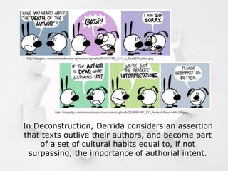 http://ninapaley.com/mimiandeunice/wp-content/uploads/2010/09/ME_131_A_DeathOfAuthor.png
http://ninapaley.com/mimiandeunice/wp-content/uploads/2010/09/ME_132_AuthorIsDead-640x199.png
In Deconstruction, Derrida considers an assertion
that texts outlive their authors, and become part
of a set of cultural habits equal to, if not
surpassing, the importance of authorial intent.
 