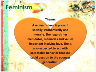 Feminism
Theme:
A woman’s love is present
socially, economically and
morally. She regards her
mementos, memories and values
important in giving love. She is
also expected to act with
acceptable behavior that she
could pass on to the younger
generation.
 