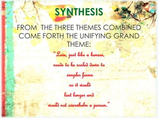 SYNTHESIS
FROM THE THREE THEMES COMBINED
COME FORTH THE UNIFYING GRAND
THEME:
“Love, just like a bonsai,
needs to be scaled down to
simpler forms
so it would
last longer and
would not overwhelm a person.”
 
