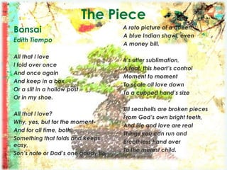 The Piece
Bonsai
Edith Tiempo
All that I love
I fold over once
And once again
And keep in a box
Or a slit in a hollow post
Or in my shoe.
All that I love?
Why, yes, but for the moment-
And for all time, both.
Something that folds and keeps
easy,
Son’s note or Dad’s one gaudy tie,
A roto picture of a queen,
A blue Indian shawl, even
A money bill.
It’s utter sublimation,
A feat, this heart’s control
Moment to moment
To scale all love down
To a cupped hand’s size
Till seashells are broken pieces
From God’s own bright teeth,
And life and love are real
Things you can run and
Breathless hand over
To the merest child.
 