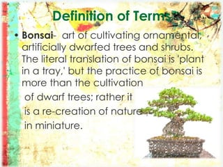 Definition of Terms
• Bonsai- art of cultivating ornamental,
artificially dwarfed trees and shrubs.
The literal translation of bonsai is 'plant
in a tray,' but the practice of bonsai is
more than the cultivation
of dwarf trees; rather it
is a re-creation of nature
in miniature.
 