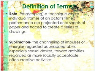 • Roto (Rotoscoping)-a technique where
individual frames of an actor’s filmed
performance are projected onto sheets of
paper and traced to create a series of
drawings.
• Sublimation- the channeling of impulses or
energies regarded as unacceptable,
especially sexual desires, toward activities
regarded as more socially acceptable,
often creative activities
Definition of Terms
 