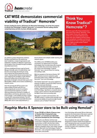 CAT WISE demonstates commercial Think You
viability of Tradical® Hemcrete® Know Tradical®
                                 Hemcrete®?
Europe’s leading Eco Centre, CAT (Centre for Alternative Technology), one of the first projects
to specify Lime Technology’s Tradical® Hemcrete®, an innovative thermal walling solution
comprising hemp and lime, has been officially opened.
                                                                                                          Well think again! All of these projects have
                                                                                                          been built using Tradical® Hemcrete®. From
                                                                                                          sleek modern homes with crisps white
                                                                                                          render to a new build traditional manor
                                                                                                          house with stone cladding and lime mortar
                                                                                                          to the sympathetic renovation and thermal
                                                                                                          improvement of a barn. It just goes to show
                                                                                                          what a highly versatile project Tradical®
                                                                                                          Hemcrete® really is.




An ambitious project designed by architects         lecture theatre and multiple smaller teaching and
Pat Borer and David Lea, the scheme has             research spaces.
been funded by a range of organisations and
                                                    The 2,000 sq mtrs CAT WISE building was
individuals, including an Objective 2 grant from
                                                    conceived as an opportunity to use green
the European Union provided through the Welsh
                                                    technologies that currently enjoy only marginal
Assembly Government.
                                                    take-up within the construction industry. For
CAT was established 36 years ago by Gerard          this reason Lime Technology’s Tradical®
Morgan-Grenville, who in his late thirties, had     Hemcrete® was a natural choice for creating
become increasingly alarmed by his sense            the buildings’ walls.
that mankind was living beyond the earth’s
                                                    With the exception of the lecture theatre, CAT
means. Having visited cultural communities that
                                                    WISE’s primary structure comprises a glue
were exploring the possibility of self-sufficient
                                                    laminated timber frame, infilled with Tradical®
living and finding none of their efforts very
                                                    Hemcrete® from Lime Technology.
persuasive, he bought a disused slate quarry near
Machynlleth in Wales and set about establishing a   The Tradical® Hemcrete® was spray-applied to a
research centre.                                    thickness of 500mm around the timber frame by
                                                    specialist contractor Quickseal.
Over the past decade CAT has grown and
                                                    It was then finished externally in a coat of
today employs 90 paid staff and runs
                                                    Limetec® hydraulic lime render also supplied by
three postgraduate courses for architects
                                                    Lime Technology. Specified in a mustard colour, it
and environmental engineers as well as
                                                    creates a warm contrast to the dark backdrop of
offering professional training for installers of
                                                    the Welsh forest and surrounding slate.
photovoltaics and biomass generators. As part
of this growth, a new building has been created     Now open to students and researchers, the
to house CAT’s educational activities. The £4.5     CAT WISE campus is another great example of the
million Wales Institute for Sustainable Education   commercial viability of environmentally friendly
(WISE) offers 24 en-suite study bedrooms, a         products such as Tradical® Hemcrete®.




Flagship Marks & Spencer store to be Built using Hemclad®
                                                    A new 195,000 sq ft Marks & Spencer store            Lime Technology will provide 226 pre-fabricated
                                                    in Cheshire Oaks is being built using                panels for the construction of the store’s external
                                                    Hemclad®, an innovative pre-fabricated               walls. The panels will be typically 2.4m high x
                                                    wall panel developed by Lime Technology.             4.8m wide and 400mm thick.
                                                    Offering the cost effective and fast track           Once completed, the store, which has been
                                                    construction credentials associated with offsite     designed by architects Aukett Fitzroy Robinson
                                                    construction, its USP is the fact that it offers     and is being built by main contractors Simons
                                                    high levels of insulation, thermal inertia and       Group, will be Marks and Spencer’s largest
                                                    negative embodied carbon. Each timber cassette       outside of London and is expected to create
                                                    panel is filled with Lime Technology’s Tradical®     more than 350 jobs.
                                                    Hemcrete®, a bio-composite material made with
                                                    hemp with a lime binder.
 