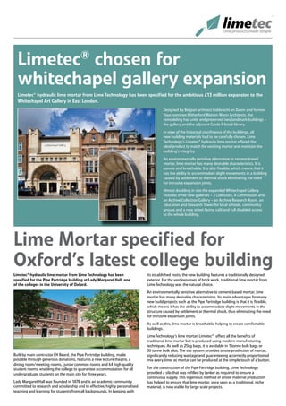 Limetec® chosen for
  whitechapel gallery expansion
  Limetec® hydraulic lime mortar from Lime Technology has been specified for the ambitious £13 million expansion to the
  Whitechapel Art Gallery in East London.
                                                                                        Designed by Belgian architect Robbrecht en Daem and former
                                                                                        Yaya nominee Witherford Watson Mann Architects, the
                                                                                        remodeling has unite and preserved two landmark buildings –
                                                                                        the gallery and the adjacent Grade II listed library.
                                                                                        In view of the historical significance of the buildings, all
                                                                                        new building materials had to be carefully chosen. Lime
                                                                                        Technology’s Limetec® hydraulic lime mortar offered the
                                                                                        ideal product to match the existing mortar and maintain the
                                                                                        building’s integrity.
                                                                                        An environmentally sensitive alternative to cement-based
                                                                                        mortar, lime mortar has many desirable characteristics. It is
                                                                                        porous and breathable. It is also flexible, which means that it
                                                                                        has the ability to accommodate slight movements in a building
                                                                                        caused by settlement or thermal shock eliminating the need
                                                                                        for intrusive expansion joints.
                                                                                        Almost doubling in size the expanded Whitechapel Gallery
                                                                                        includes three new galleries – a Collection, A Commission and
                                                                                        an Archive Collection Gallery – an Archive Research Room, an
                                                                                        Education and Research Tower for local schools, community
                                                                                        groups and a new street facing café and full disabled access
                                                                                        to the whole building.




Lime Mortar specified for
Oxford’s latest college building
Limetec® hydraulic lime mortar from Lime Technology has been                  its established roots, the new building features a traditionally designed
specified for the Pipe Partridge building at Lady Margaret Hall, one          exterior. For the vast expanses of brick work, traditional lime mortar from
of the colleges in the University of Oxford.                                  Lime Technology was the natural choice.
                                                                              An environmentally sensitive alternative to cement-based mortar, lime
                                                                              mortar has many desirable characteristics. Its main advantages for many
                                                                              new build projects such as the Pipe Partridge building is that it is flexible,
                                                                              which means it has the ability to accommodate slight movements in the
                                                                              structure caused by settlement or thermal shock, thus eliminating the need
                                                                              for intrusive expansion joints.
                                                                              As well as this, lime mortar is breathable, helping to create comfortable
                                                                              buildings.
                                                                              Lime Technology’s lime mortar, Limetec®, offers all the benefits of
                                                                              traditional lime mortar but is produced using modern manufacturing
                                                                              techniques. As well as 25kg bags, it is available in 1 tonne bulk bags or
                                                                              30 tonne bulk silos. The silo system provides onsite production of mortar,
Built by main contractor EH Beard, the Pipe Partridge building, made          significantly reducing wastage and guaranteeing a correctly proportioned
possible through generous donations, features a new lecture theatre, a        mix every time, as mortar can be produced at the simple touch of a button.
dining room/meeting rooms, junior common rooms and 64 high quality
student rooms, enabling the college to guarantee accommodation for all        For the construction of the Pipe Partridge building, Lime Technology
undergraduate students on the main site for three years.                      provided a silo that was refilled by tanker as required to ensure a
                                                                              continuous supply. This ingenious method of onsite material production
Lady Margaret Hall was founded in 1878 and is an academic community           has helped to ensure that lime mortar, once seen as a traditional, niche
committed to research and scholarship and to effective, highly personalised   material, is now viable for large scale projects.
teaching and learning for students from all backgrounds. In keeping with
 