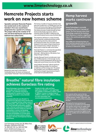 www.limetechnology.co.uk

Hemcrete Projects starts                                                                                 Hemp harvest
work on new homes scheme                                                                                 marks continued
Specialist contractor Hemcrete Projects             The homes at Lyndhurst Crescent, Swindon have
                                                    been part funded from a £778,000 grant from the
                                                                                                         growth
has started work on the creation of
                                                    Homes and Communities Agency (HCA) following         Hemp Technology is currently
Swindon’s first new council home                    a successful bid from Swindon Borough Council.
programme for a quarter of a century.                                                                    completing this year’s harvest of
                                                    The scheme has been funded through the Local
The project will see the creation of 12             Authority New Build programme, which is              hemp. The first harvest since Lime
two and three bed houses and one five               investing nearly £18 million in delivering 270       Technology acquired the business
bedroom low carbon home.                            new council-owned homes across the South West.       from Hemcore, it marks a significant
                                                    The properties will feature a range of energy        step in the continued growth of the
                                                    saving materials including photovoltaic panels       company.
                                                    for generating electricity, solar panels for         Over 3,000 acres of hemp has been cut,
                                                    pre-heating hot water and a hot water system         which had been planted earlier in the year,
                                                    designed to store water at lower temperatures        and the material is now being processed at
                                                    than standard homes. Tradical® Hemcrete® is          its factory in Halesworth, Suffolk.
                                                    being used to create the walls of the homes.
                                                    Hemcrete Projects is a contractor that specialises
                                                    in the delivery of projects using Tradical®
                                                    Hemcrete®, offering clients a full solution from
                                                    design through to delivery.
                                                    Swindon Borough Council currently owns more
                                                    than 10,000 properties in the borough, but the
                                                    Lyndhurst Crescent development will see the first
                                                    newly-built council homes since the mid 1980s.
                                                    Using Tradical® Hemcrete® offered significant
                                                    benefits including excellent fire resistance,
                                                    air tightness and low energy costs. The system
                                                    also provided a very cost effective method of
Designed to meet Level 5 of the Code for            meeting the stringent requirements of Level 5
Sustainable Homes, the homes are being built        of the Code for Sustainable Homes.
using Tradical® Hemcrete® from Lime Technology.




  Breathe™ natural fibre insulation
  achieves Euroclass fire rating
  Hemp Technology’s innovative and highly            Suitable for lofts, walls and floors
  sustainable natural fibre insulation               applications, Breathe’s™ semi-rigid batts
  Breathe™, has achieved a Euroclass E               are available in thicknesses of 50mm, 75mm
  classification for reaction to fire, further       or 100mm. It comes in standard sizes of
                                                     1,200mm x 575mm and 1,200mm x 375mm.                The material will be used as the key
  extending the product’s many desirable
                                                     For more information visit                          ingredient of Lime Technology’s thermal
  properties.
                                                     www.breatheinsulation.com.                          walling solution, Tradical® Hemcrete® and
  Launched earlier this year, Breathe™ is                                                                Hemp Technology’s natural fibre insulation,
  produced from UK grown hemp and flax and                                                               Breathe™.
  offers a renewable and low-carbon means of
                                                                                                         Managing the hemp growing and
  insulating lofts, walls and floors. The product
                                                                                                         processing has provided Lime Technology
  has many desirable performance qualities –
                                                                                                         with greater control over its supply chain
  it has a thermal conductivity of 0.039 W/mK,
                                                                                                         and allows it to offer a fully integrated
  which boosts thermal comfort by reducing
                                                                                                         supply from seed to final building to enable
  overheating in summer and damping
                                                                                                         the company to provide the highest levels
  internal temperature fluctuations. It has
                                                                                                         of service, quality and cost effectiveness to
  immense breathability as its hemp fibres
                                                                                                         its clients.
  can absorb and release moisture without
  damage or the loss of all important thermal
  performance.


                                                                                                                Limetec® is a registered trademark of Lime Technology
Lime Technology Limited, Unit 126, Milton Park,
Abingdon, Oxfordshire OX14 4SA
Tel: 0845 603 1143 Fax: 0845 634 1560
Email: info@limetechnology.co.uk
Website: www.limetechnology.co.uk
 