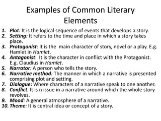 Examples of Common Literary
Elements
1. Plot: It is the logical sequence of events that develops a story.
2. Setting: It refers to the time and place in which a story takes
place.
3. Protagonist: It is the main character of story, novel or a play. E.g.
Hamlet in Hamlet.
4. Antagonist: It is the character in conflict with the Protagonist.
E.g. Claudius in Hamlet.
5. Narrator: A person who tells the story.
6. Narrative method: The manner in which a narrative is presented
comprising plot and setting.
7. Dialogue: Where characters of a narrative speak to one another.
8. Conflict. It is n issue in a narrative around which the whole story
revolves.
9. Mood: A general atmosphere of a narrative.
10. Theme: It is central idea or concept of a story.
 