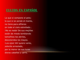 CULTOS EN ESPAÑOL

La que si compone el pelo;
la que si se pende el manto,
no tiene para alfileres
en todo el cielo estrellado…
¡No es nada! De sus mejillas
están de miedo temblando
tamañitos los abriles,
descoloridos los mayos.
¡Los ojos! Ahí quiero verte,
solecito arreolado,
por la menor de sus luces
dieras caballos y carro.
 