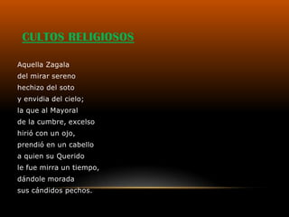 CULTOS RELIGIOSOS

Aquella Zagala
del mirar sereno
hechizo del soto
y envidia del cielo;
la que al Mayoral
de la cumbre, excelso
hirió con un ojo,
prendió en un cabello
a quien su Querido
le fue mirra un tiempo,
dándole morada
sus cándidos pechos.
 