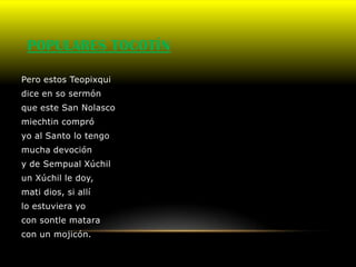 POPULARES TOCOTÍN

Pero estos Teopixqui
dice en so sermón
que este San Nolasco
miechtin compró
yo al Santo lo tengo
mucha devoción
y de Sempual Xúchil
un Xúchil le doy,
mati dios, si allí
lo estuviera yo
con sontle matara
con un mojicón.
 